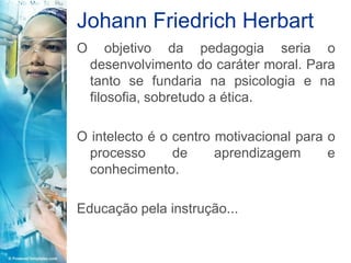 Johann Friedrich Herbart
O       objetivo da pedagogia seria o
    desenvolvimento do caráter moral. Para
    tanto se fundaria na psicologia e na
    filosofia, sobretudo a ética.

O intelecto é o centro motivacional para o
  processo      de     aprendizagem      e
  conhecimento.

Educação pela instrução...
 
