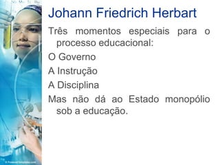 Johann Friedrich Herbart
Três momentos especiais para o
  processo educacional:
O Governo
A Instrução
A Disciplina
Mas não dá ao Estado monopólio
  sob a educação.
 
