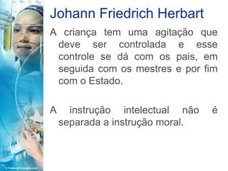 Johann Friedrich Herbart
A criança tem uma agitação que
 deve ser controlada e esse
 controle se dá com os pais, em
 seguida com os mestres e por fim
 com o Estado.

A     instrução intelectual não   é
    separada a instrução moral.
 
