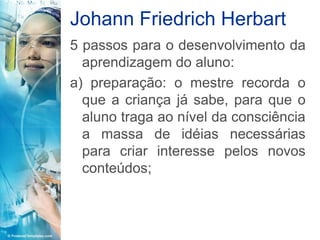 Johann Friedrich Herbart
5 passos para o desenvolvimento da
  aprendizagem do aluno:
a) preparação: o mestre recorda o
  que a criança já sabe, para que o
  aluno traga ao nível da consciência
  a massa de idéias necessárias
  para criar interesse pelos novos
  conteúdos;
 