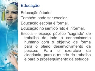 Educação
Educação é tudo!
Também pode ser escolar.
Educação escolar é formal.
Educação no sentido lato é informal.
Escola – espaço público “sagrado” de
  trabalho de todo o conhecimento
  humano com o objetivo de forma
  para o pleno desenvolvimento da
  pessoa. Para o exercício da
  cidadania, para o mundo do trabalho
  e para o prosseguimento de estudos.
 