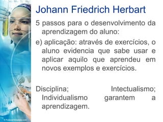 Johann Friedrich Herbart
5 passos para o desenvolvimento da
  aprendizagem do aluno:
e) aplicação: através de exercícios, o
  aluno evidencia que sabe usar e
  aplicar aquilo que aprendeu em
  novos exemplos e exercícios.

Disciplina;            Intectualismo;
  Individualismo     garantem       a
  aprendizagem.
 