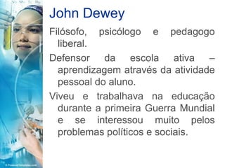 John Dewey
Filósofo, psicólogo e pedagogo
  liberal.
Defensor da escola ativa –
  aprendizagem através da atividade
  pessoal do aluno.
Viveu e trabalhava na educação
  durante a primeira Guerra Mundial
  e se interessou muito pelos
  problemas políticos e sociais.
 