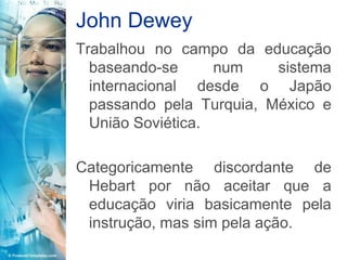 John Dewey
Trabalhou no campo da educação
  baseando-se      num    sistema
  internacional desde o Japão
  passando pela Turquia, México e
  União Soviética.

Categoricamente discordante de
 Hebart por não aceitar que a
 educação viria basicamente pela
 instrução, mas sim pela ação.
 