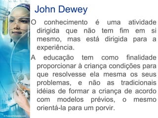 John Dewey
O   conhecimento é uma atividade
 dirigida que não tem fim em si
 mesmo, mas está dirigida para a
 experiência.
A educação tem como finalidade
 proporcionar à criança condições para
 que resolvesse ela mesma os seus
 problemas, e não as tradicionais
 idéias de formar a criança de acordo
 com modelos prévios, o mesmo
 orientá-la para um porvir.
 
