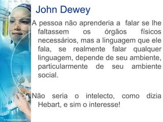 John Dewey
A pessoa não aprenderia a falar se lhe
  faltassem     os    órgãos    físicos
  necessários, mas a linguagem que ele
  fala, se realmente falar qualquer
  linguagem, depende de seu ambiente,
  particularmente de seu ambiente
  social.

Não seria o intelecto, como dizia
 Hebart, e sim o interesse!
 