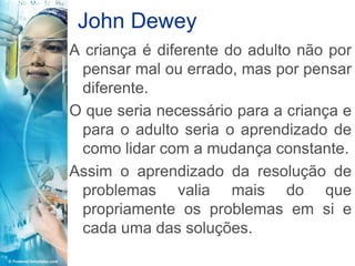 John Dewey
A criança é diferente do adulto não por
 pensar mal ou errado, mas por pensar
 diferente.
O que seria necessário para a criança e
 para o adulto seria o aprendizado de
 como lidar com a mudança constante.
Assim o aprendizado da resolução de
 problemas valia mais do que
 propriamente os problemas em si e
 cada uma das soluções.
 