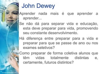 John Dewey
Aprender nada mais é que aprender a
  aprender...
Se não dá para separar vida e educação,
  esta deve preparar para vida, promovendo
  seu constante desenvolvimento.
Há diferença entre preparar para a vida e
  preparar para que se passe de ano ou nos
  exames seletivos?
Como preparar de forma coletiva alunos que
  têm    vidas    totalmente     distintas e,
  certamente, futuros distintos?
 