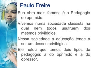 Paulo Freire
Sua obra mais famosa é a Pedagogia
  do oprimido.
Vivemos numa sociedade classista na
  qual nem todos usufruem dos
  mesmos privilégios.
Nessa sociedade a educação tende a
  ser um desses privilégios.
Ele notou que temos dois tipos de
  pedagogia: a do oprimido e a do
  opressor.
 