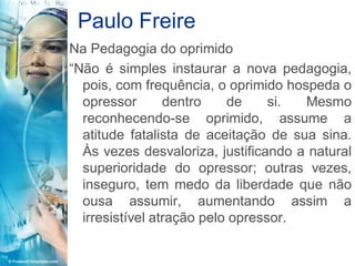 Paulo Freire
Na Pedagogia do oprimido
“Não é simples instaurar a nova pedagogia,
  pois, com frequência, o oprimido hospeda o
  opressor       dentro    de     si. Mesmo
  reconhecendo-se oprimido, assume a
  atitude fatalista de aceitação de sua sina.
  Às vezes desvaloriza, justificando a natural
  superioridade do opressor; outras vezes,
  inseguro, tem medo da liberdade que não
  ousa assumir, aumentando assim a
  irresistível atração pelo opressor.
 