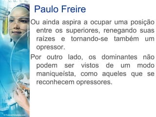 Paulo Freire
Ou ainda aspira a ocupar uma posição
 entre os superiores, renegando suas
 raízes e tornando-se também um
 opressor.
Por outro lado, os dominantes não
 podem ser vistos de um modo
 maniqueísta, como aqueles que se
 reconhecem opressores.
 