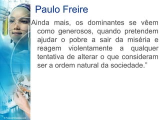 Paulo Freire
Ainda mais, os dominantes se vêem
  como generosos, quando pretendem
  ajudar o pobre a sair da miséria e
  reagem violentamente a qualquer
  tentativa de alterar o que consideram
  ser a ordem natural da sociedade.”
 
