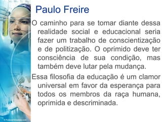 Paulo Freire
O caminho para se tomar diante dessa
 realidade social e educacional seria
 fazer um trabalho de conscientização
 e de politização. O oprimido deve ter
 consciência de sua condição, mas
 também deve lutar pela mudança.
Essa filosofia da educação é um clamor
 universal em favor da esperança para
 todos os membros da raça humana,
 oprimida e descriminada.
 