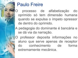 Paulo Freire
O    processo de alfabetização do
  oprimido só tem dimensão humana
  quando se expulsa o ímpeto opressor
  de dentro do oprimido.
A pedagogia do dominante é bancária e
  se dá via da narração.
O professor deposita informações no
  aluno que serve apenas de receptor
  do     conhecimento    de     forma
  extremamente mecânica.
 