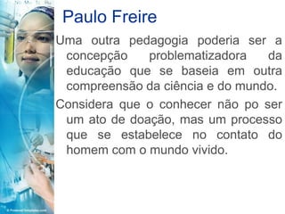 Paulo Freire
Uma outra pedagogia poderia ser a
 concepção    problematizadora   da
 educação que se baseia em outra
 compreensão da ciência e do mundo.
Considera que o conhecer não po ser
 um ato de doação, mas um processo
 que se estabelece no contato do
 homem com o mundo vivido.
 
