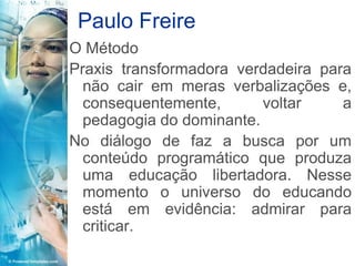 Paulo Freire
O Método
Praxis transformadora verdadeira para
  não cair em meras verbalizações e,
  consequentemente,       voltar    a
  pedagogia do dominante.
No diálogo de faz a busca por um
  conteúdo programático que produza
  uma educação libertadora. Nesse
  momento o universo do educando
  está em evidência: admirar para
  criticar.
 