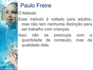 Paulo Freire
O Método
Esse método é voltado para adultos,
 mas não tem nenhuma distinção para
 ser trabalho com crianças.
Aqui não se preocupa com a
 quantidade de conteúdo, mas da
 qualidade dele.
 