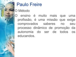 Paulo Freire
O Método
O ensino é muito mais que uma
 profissão, é uma missão que exige
 comprovados    saberes   no  seu
 processo dinâmico de promoção da
 autonomia do ser de todos os
 educandos.
 