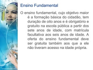 Ensino Fundamental
O ensino fundamental, cujo objetivo maior
    é a formação básica do cidadão, tem
    duração de oito anos e é obrigatório e
    gratuito na escola pública a partir dos
    sete anos de idade, com matrícula
    facultativa aos seis anos de idade. A
    oferta do ensino fundamental deve
    ser gratuita também aos que a ele
    não tiveram acesso na idade própria.
 