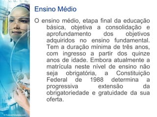 Ensino Médio
O ensino médio, etapa final da educação
   básica, objetiva a consolidação e
   aprofundamento       dos     objetivos
   adquiridos no ensino fundamental.
   Tem a duração mínima de três anos,
   com ingresso a partir dos quinze
   anos de idade. Embora atualmente a
   matrícula neste nível de ensino não
   seja obrigatória, a Constituição
   Federal de 1988 determina a
   progressiva       extensão          da
   obrigatoriedade e gratuidade da sua
   oferta.
 