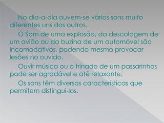 No dia-a-dia ouvem-se vários sons muito
diferentes uns dos outros.
O Som de uma explosão, da descolagem de
um avião ou da buzina de um automóvel são
incomodativos, podendo mesmo provocar
lesões no ouvido.
Ouvir música ou o trinado de um passarinhos
pode ser agradável e até relaxante.
Os sons têm diversas características que
permitem distingui-los.
 