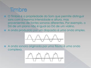  O Timbre é a propriedade do Som que permite distinguir
sons com a mesma intensidade e altura, mas
provenientes de fontes sonoras diferentes. Por exemplo, o
Dó de um piano não é igual ao Dó de um violino.
 A onda produzida por um diapasão é uma onda simples.
 A onda sonora originada por uma flauta é uma onda
complexa.
 