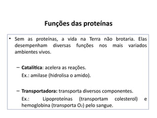 Funções das proteínas
• Sem as proteínas, a vida na Terra não brotaria. Elas
desempenham diversas funções nos mais variados
ambientes vivos.
– Catalítica: acelera as reações.
Ex.: amilase (hidrolisa o amido).
– Transportadora: transporta diversos componentes.
Ex.: Lipoproteínas (transportam colesterol) e
hemoglobina (transporta O2) pelo sangue.
 