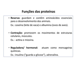 Funções das proteínas
– Reserva: guardam e contêm aminoácidos essenciais
para o desenvolvimento dos animais.
Ex.: caseína (leite de vaca) e albumina (ovos de aves).
– Contração: promovem os movimentos de estruturas
celulares, músculos.
Ex.: actina e miosina.
– Reguladora/ hormonal: atuam como mensageiras
químicas.
Ex.: insulina (“guarda a glicose”), adrenalina.
 