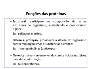 Funções das proteínas
– Estrutural: participam na composição de várias
estruturas do organismo, sustentando e promovendo
rigidez.
Ex.: colágeno, elastina.
– Defesa e proteção: promovem a defesa do organismo
contra microrganismos e substâncias estranhas.
Ex.: imunoglobulinas (anticorpos).
– Genética: atuam se envolvendo com os ácidos nucleicos
para dar conformação.
Ex.: nucleoproteínas.
 