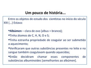 Um pouco de história...
Entre os objetos de estudo dos cientistas no início do século
XIX (...) Estava:
Albúmen – clara de ovo [albus = branco];
Tinha átomos de C, H, N, O e S;
Tinha estranha propriedade de coagular ao ser submetido
a aquecimento;
Verificaram que outras substâncias presentes no leite e no
sangue também coagulavam quando aquecidas;
Então decidiram chamar esses componentes de
substâncias albuminoides [semelhantes ao albúmen].
 