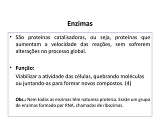 • São proteínas catalisadoras, ou seja, proteínas que
aumentam a velocidade das reações, sem sofrerem
alterações no processo global.
• Função:
Viabilizar a atividade das células, quebrando moléculas
ou juntando-as para formar novos compostos. (4)
Obs.: Nem todas as enzimas têm natureza proteica. Existe um grupo
de enzimas formado por RNA, chamadas de ribozimas.
Enzimas
 