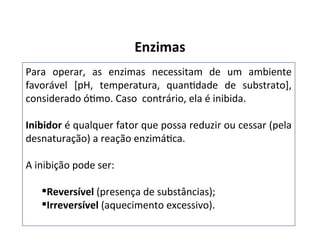 Enzimas
Para operar, as enzimas necessitam de um ambiente
favorável [pH, temperatura, quantidade de substrato],
considerado ótimo. Caso contrário, ela é inibida.
Inibidor é qualquer fator que possa reduzir ou cessar (pela
desnaturação) a reação enzimática.
A inibição pode ser:
Reversível (presença de substâncias);
Irreversível (aquecimento excessivo).
 