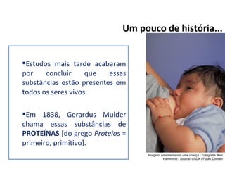 Estudos mais tarde acabaram
por concluir que essas
substâncias estão presentes em
todos os seres vivos.
Em 1838, Gerardus Mulder
chama essas substâncias de
PROTEÍNAS [do grego Proteios =
primeiro, primitivo].
Um pouco de história...
Imagem: Amamentando uma criança / Fotografia: Ken
Hammond / Source: USDA / Public Domain
 