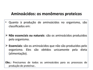 • Quanto à produção de aminoácidos no organismo, são
classificados em:
 Não essenciais ou naturais: são os aminoácidos produzidos
pelo organismo.
 Essenciais: são os aminoácidos que não são produzidos pelo
organismo. Eles são obtidos unicamente pela dieta
(alimentação).
Obs.: Precisamos de todos os aminoácidos para os processos de
produção de proteínas .
Aminoácidos: os monômeros proteicos
 