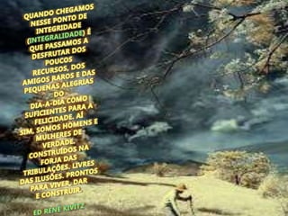 QUANDO CHEGAMOS NESSE PONTO DE INTEGRIDADE (INTEGRALIDADE) É QUE PASSAMOS A DESFRUTAR DOS POUCOS RECURSOS, DOS AMIGOS RAROS E DAS PEQUENAS ALEGRIAS DO DIA-A-DIA COMO SUFICIENTES PARA A FELICIDADE. AÍ SIM, SOMOS HOMENS E MULHERES DE VERDADE. CONSTRUÍDOS NA FORJA DAS TRIBULAÇÕES. LIVRES DAS ILUSÕES. PRONTOS PARA VIVER, DAR E CONSTRUIR. ED RENÉ KIVITZ