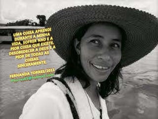 UMA COISA APRENDI DURANTE A MINHA VIDA, SOFRER NAO E A PIOR COISA QUE EXISTE. DESOBEDECER A DEUS E A PIOR DE TODAS AS COISAS.SINCERAMENTE,FERNANDA TORRES/2011fftorres65@hotmail.com