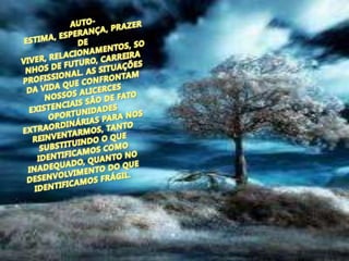 AUTO-ESTIMA, ESPERANÇA, PRAZER DE VIVER, RELACIONAMENTOS, SONHOS DE FUTURO, CARREIRA PROFISSIONAL. AS SITUAÇÕES DA VIDA QUE CONFRONTAM NOSSOS ALICERCES EXISTENCIAIS SÃO DE FATO OPORTUNIDADES EXTRAORDINÁRIAS PARA NOS REINVENTARMOS, TANTO SUBSTITUINDO O QUE IDENTIFICAMOS COMO INADEQUADO, QUANTO NO DESENVOLVIMENTO DO QUE IDENTIFICAMOS FRÁGIL.