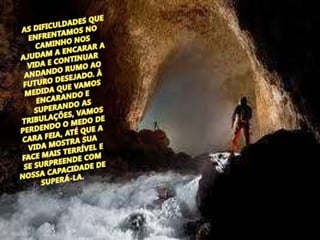 AS DIFICULDADES QUE ENFRENTAMOS NO CAMINHO NOS AJUDAM A ENCARAR A VIDA E CONTINUAR ANDANDO RUMO AO FUTURO DESEJADO. À MEDIDA QUE VAMOS ENCARANDO E SUPERANDO AS TRIBULAÇÕES, VAMOS PERDENDO O MEDO DE CARA FEIA, ATÉ QUE A VIDA MOSTRA SUA FACE MAIS TERRÍVEL E SE SURPREENDE COM NOSSA CAPACIDADE DE SUPERÁ-LA.