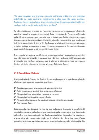 As Provas da Existência de Deus Página 10
“Se não houvesse um primeiro movente cairíamos então em um processo
indefinido ou, caso contrário, chegaríamos a algo que não seria movido...
Portanto, é necessário chegar a um primeiro movente que não seja movido por
nenhum outro: e este todos entendem ser Deus”
Se não existisse um primeiro ser movente, cairíamos em um processo infinito de
eventos passados, o que é impossível. Essa conclusão de Tomás é reforçada
pela ciência moderna, que concluiu que o Universo é finito e temporal, e que
tempo-espaço são mensuráveis. Portanto, não são movimentos que se dão no
infinito, mas no finito. A teoria do Big Bang e a lei da entropia comprovam que
o Universo teve um começo, e que, portanto, a sequencia de movimentos não
pode ser infinita, pois se dá em um Universo finito.
É necessária, portanto, a existência de um ser que seja a causa primeira, o motor
que não pode ser movido, o ato puro que não tem nenhuma potência, que não
é movido por nenhum anterior, que é eterno e atemporal, fora do espaço
(Universo) finito e temporal em que vivemos. Este ser é Deus.
2º A Causalidade Eficiente
A segunda via de Tomás de Aquino é conhecida como a prova da causalidade
eficiente, que segue as seguintes premissas:
1º As coisas possuem uma ordem de causas eficientes;
2º Tudo o que passa a existir tem uma causa eficiente;
3º É impossível que algo seja a causa de si mesmo;
4º É impossível uma cadeia causal infinita;
5º Portanto, alguma causa foi a primeira causa eficiente no mundo;
6º Esta causa é Deus.
Essa segunda via é baseada no fato de que toda causa é anterior a seu efeito. O
resfriado é causado pela chuva, que é causado pela evaporação, que é causado
pelo calor, que é causado pelo sol. Todos esses efeitos dependem de sua causa,
e essa série de causas não pode ser indefinida. Se não existe uma Causa
primeira, tampouco existiriam as causas intermediárias que são efeitos dela. Ou
 