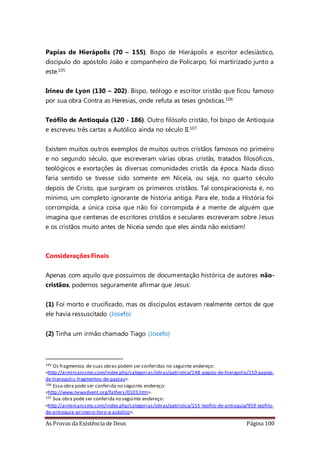 As Provas da Existência de Deus Página 100
Papias de Hierápolis (70 – 155). Bispo de Hierápolis e escritor eclesiástico,
discípulo do apóstolo João e companheiro de Policarpo, foi martirizado junto a
este.105
Irineu de Lyon (130 – 202). Bispo, teólogo e escritor cristão que ficou famoso
por sua obra Contra as Heresias, onde refuta as teses gnósticas.106
Teófilo de Antioquia (120 - 186). Outro filósofo cristão, foi bispo de Antioquia
e escreveu três cartas a Autólico ainda no século II.107
Existem muitos outros exemplos de muitos outros cristãos famosos no primeiro
e no segundo século, que escreveram várias obras cristãs, tratados filosóficos,
teológicos e exortações às diversas comunidades cristãs da época. Nada disso
faria sentido se tivesse sido somente em Niceia, ou seja, no quarto século
depois de Cristo, que surgiram os primeiros cristãos. Tal conspiracionista é, no
mínimo, um completo ignorante de história antiga. Para ele, toda a História foi
corrompida, a única coisa que não foi corrompida é a mente de alguém que
imagina que centenas de escritores cristãos e seculares escreveram sobre Jesus
e os cristãos muito antes de Niceia sendo que eles ainda não existiam!
Considerações Finais
Apenas com aquilo que possuímos de documentação histórica de autores não-
cristãos, podemos seguramente afirmar que Jesus:
(1) Foi morto e crucificado, mas os discípulos estavam realmente certos de que
ele havia ressuscitado (Josefo)
(2) Tinha um irmão chamado Tiago (Josefo)
105 Os fragmentos de suas obras podem ser conferidos no seguinte endereço:
<http://arminianismo.com/index.php/categorias/obras/patristica/148-papias-de-hierapolis/210-papias-
de-hierapolis-fragmentos-de-papias>.
106 Essa obra pode ser conferida no seguinte endereço:
<http://www.newadvent.org/fathers/0103.htm>.
107 Sua obra pode ser conferida no seguinte endereço:
<http://arminianismo.com/index.php/categorias/obras/patristica/155-teofilo-de-antioquia/959-teofilo-
de-antioquia-primeiro-livro-a-autolico>.
 