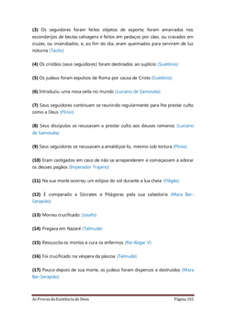 As Provas da Existência de Deus Página 101
(3) Os seguidores foram feitos objetos de esporte, foram amarrados nos
esconderijos de bestas selvagens e feitos em pedaços por cães, ou cravados em
cruzes, ou incendiados, e, ao fim do dia, eram queimados para servirem de luz
noturna (Tácito)
(4) Os cristãos (seus seguidores) foram destinados ao suplício (Suetônio)
(5) Os judeus foram expulsos de Roma por causa de Cristo (Suetônio)
(6) Introduziu uma nova seita no mundo (Luciano de Samosata)
(7) Seus seguidores continuam se reunindo regularmente para lhe prestar culto
como a Deus (Plínio)
(8) Seus discípulos se recusavam a prestar culto aos deuses romanos (Luciano
de Samosata)
(9) Seus seguidores se recusavam a amaldiçoá-lo, mesmo sob tortura (Plínio)
(10) Eram castigados em caso de não se arrependerem e começassem a adorar
os deuses pagãos (Imperador Trajano)
(11) Na sua morte ocorreu um eclipse do sol durante a lua cheia (Flêgão)
(12) É comparado a Sócrates e Pitágoras pela sua sabedoria (Mara Bar-
Serapião)
(13) Morreu crucificado (Josefo)
(14) Pregava em Nazaré (Talmude)
(15) Ressuscita os mortos e cura os enfermos (Rei Abgar V)
(16) Foi crucificado na véspera da páscoa (Talmude)
(17) Pouco depois de sua morte, os judeus foram dispersos e destruídos (Mara
Bar-Serapião)
 