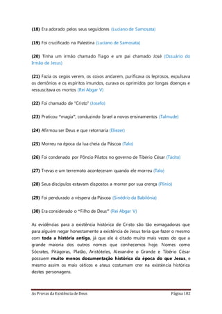 As Provas da Existência de Deus Página 102
(18) Era adorado pelos seus seguidores (Luciano de Samosata)
(19) Foi crucificado na Palestina (Luciano de Samosata)
(20) Tinha um irmão chamado Tiago e um pai chamado José (Ossuário do
Irmão de Jesus)
(21) Fazia os cegos verem, os coxos andarem, purificava os leprosos, expulsava
os demônios e os espíritos imundos, curava os oprimidos por longas doenças e
ressuscitava os mortos (Rei Abgar V)
(22) Foi chamado de “Cristo” (Josefo)
(23) Praticou “magia”, conduzindo Israel a novos ensinamentos (Talmude)
(24) Afirmou ser Deus e que retornaria (Eliezer)
(25) Morreu na época da lua cheia da Páscoa (Talo)
(26) Foi condenado por Pôncio Pilatos no governo de Tibério César (Tácito)
(27) Trevas e um terremoto aconteceram quando ele morreu (Talo)
(28) Seus discípulos estavam dispostos a morrer por sua crença (Plínio)
(29) Foi pendurado a véspera da Páscoa (Sinédrio da Babilônia)
(30) Era considerado o “Filho de Deus” (Rei Abgar V)
As evidências para a existência histórica de Cristo são tão esmagadoras que
para alguém negar honestamente a existência de Jesus teria que fazer o mesmo
com toda a história antiga, já que ele é citado muito mais vezes do que a
grande maioria dos outros nomes que conhecemos hoje. Nomes como
Sócrates, Pitágoras, Platão, Aristóteles, Alexandre o Grande e Tibério César
possuem muito menos documentação histórica da época do que Jesus, e
mesmo assim os mais céticos e ateus costumam crer na existência histórica
destes personagens.
 