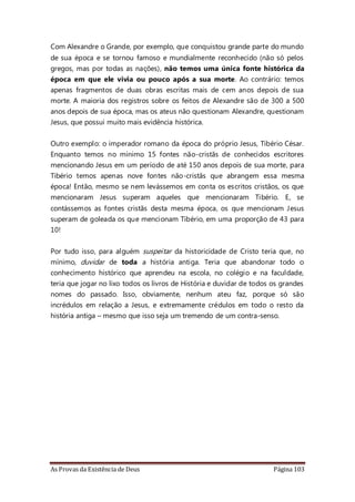 As Provas da Existência de Deus Página 103
Com Alexandre o Grande, por exemplo, que conquistou grande parte do mundo
de sua época e se tornou famoso e mundialmente reconhecido (não só pelos
gregos, mas por todas as nações), não temos uma única fonte histórica da
época em que ele vivia ou pouco após a sua morte. Ao contrário: temos
apenas fragmentos de duas obras escritas mais de cem anos depois de sua
morte. A maioria dos registros sobre os feitos de Alexandre são de 300 a 500
anos depois de sua época, mas os ateus não questionam Alexandre, questionam
Jesus, que possui muito mais evidência histórica.
Outro exemplo: o imperador romano da época do próprio Jesus, Tibério César.
Enquanto temos no mínimo 15 fontes não-cristãs de conhecidos escritores
mencionando Jesus em um período de até 150 anos depois de sua morte, para
Tibério temos apenas nove fontes não-cristãs que abrangem essa mesma
época! Então, mesmo se nem levássemos em conta os escritos cristãos, os que
mencionaram Jesus superam aqueles que mencionaram Tibério. E, se
contássemos as fontes cristãs desta mesma época, os que mencionam Jesus
superam de goleada os que mencionam Tibério, em uma proporção de 43 para
10!
Por tudo isso, para alguém suspeitar da historicidade de Cristo teria que, no
mínimo, duvidar de toda a história antiga. Teria que abandonar todo o
conhecimento histórico que aprendeu na escola, no colégio e na faculdade,
teria que jogar no lixo todos os livros de História e duvidar de todos os grandes
nomes do passado. Isso, obviamente, nenhum ateu faz, porque só são
incrédulos em relação a Jesus, e extremamente crédulos em todo o resto da
história antiga – mesmo que isso seja um tremendo de um contra-senso.
 