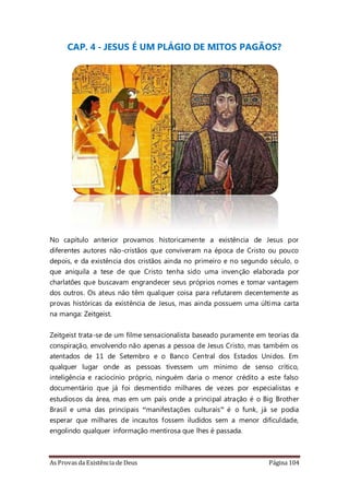 As Provas da Existência de Deus Página 104
CAP. 4 - JESUS É UM PLÁGIO DE MITOS PAGÃOS?
No capítulo anterior provamos historicamente a existência de Jesus por
diferentes autores não-cristãos que conviveram na época de Cristo ou pouco
depois, e da existência dos cristãos ainda no primeiro e no segundo século, o
que aniquila a tese de que Cristo tenha sido uma invenção elaborada por
charlatões que buscavam engrandecer seus próprios nomes e tomar vantagem
dos outros. Os ateus não têm qualquer coisa para refutarem decentemente as
provas históricas da existência de Jesus, mas ainda possuem uma última carta
na manga: Zeitgeist.
Zeitgeist trata-se de um filme sensacionalista baseado puramente em teorias da
conspiração, envolvendo não apenas a pessoa de Jesus Cristo, mas também os
atentados de 11 de Setembro e o Banco Central dos Estados Unidos. Em
qualquer lugar onde as pessoas tivessem um mínimo de senso crítico,
inteligência e raciocínio próprio, ninguém daria o menor crédito a este falso
documentário que já foi desmentido milhares de vezes por especialistas e
estudiosos da área, mas em um país onde a principal atração é o Big Brother
Brasil e uma das principais “manifestações culturais” é o funk, já se podia
esperar que milhares de incautos fossem iludidos sem a menor dificuldade,
engolindo qualquer informação mentirosa que lhes é passada.
 