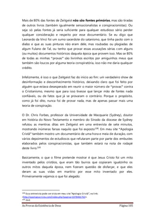 As Provas da Existência de Deus Página 105
Mais de 80% das fontes de Zeitgeist não são fontes primárias, mas são tiradas
de outros livros (também igualmente sensacionalistas e conspiracionistas). Ou
seja: só pelas fontes já seria suficiente para qualquer estudioso sério perder
qualquer consideração e respeito por esse documentário. Se eu digo que
Leonardo da Vinci foi um sumo sacerdote do satanismo, que tinha pacto com o
diabo e que as suas pinturas não eram dele, mas roubadas ou plagiadas de
algum Fulano de Tal, ou tenho que provar essas acusações sérias com alguns
(ou muitos) documentos históricos daquela época que provem isso. Mas se 80%
de todas as minhas “provas” são livrinhos escritos por amiguinhos meus que
também são loucos por alguma teoria conspiratória, isso não me daria qualquer
crédito.
Infelizmente, é isso o que Zeitgeist faz do início ao fim: um verdadeiro show de
desinformação e desconhecimento histórico, deixando claro que foi feito por
alguém que estava desesperado em reunir o maior número de “provas” contra
o Cristianismo, mesmo que para isso tivesse que lançar mão de fontes nada
confiáveis, ou de fatos que já se provaram o contrário. Porque o propósito,
como já foi dito, nunca foi de provar nada, mas de apenas passar mais uma
teoria de conspiração.
O Dr. Chris Forbes, professor da Universidade de Macquarie (Sydney), doutor
em história do Novo Testamento e membro do Sínodo da diocese de Sydney
refutou as mentiras ditas em Zeitgeist em uma entrevista de sete minutos,
mostrando inúmeras farsas naquilo que foi exposto108. Em meu site “Apologia
Cristã” também mostro um documentário de uma hora e meia de duração, com
vários depoimentos de estudiosos que refutaram parte por parte dos embustes
elaborados pelos conspiracionistas, que também estará na nota de rodapé
deste livro.109
Basicamente, o que o filme pretende mostrar é que Jesus Cristo foi um mito
inventado pelos cristãos, que eram tão burros que copiaram igualzinho os
outros mitos daquela época, nem fizeram questão de disfarçar, e que eles
deram as suas vidas em martírio por esse mito inventado por eles.
Primeiramente vejamos o que foi alegado:
108 Essa entrevista pode ser vista em meu site“Apologia Cristã”,no link:
<http://apologiacrista.com/index.php?pagina=1078461763>.
109 ibid.
 