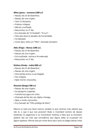 As Provas da Existência de Deus Página 106
Mitra (persa – romano) 1200 a.C
• Nasceu dia 25 de Dezembro;
• Nasceu de uma virgem;
• Teve 12 discípulos;
• Praticou milagres;
• Morreu crucificado;
• Ressuscitou no 3º dia;
• Era chamado de “A Verdade”, “A Luz”;
• Veio para lavar os pecados da humanidade;
• Foi batizado;
• Como deus, tinha um “filho”, chamado Zoroastro.
Attis (Frígia – Roma) 1200 a.C.
• Nasceu dia 25 de dezembro;
• Nasceu de uma virgem;
• Foi crucificado, morreu e foi enterrado;
• Ressuscitou no 3º dia;
Krishna (hindu – índia) 900 a.C
• Nasceu dia 25 de Dezembro;
• Nasceu de uma virgem;
• Uma estrela avisou a sua chegada;
• Fez milagres;
• Após morrer, ressuscitou.
Dionísio (Grego) 500 a.C
• Nasceu de uma virgem;
• Foi peregrino (viajante);
• Transformou água em vinho;
• Chamado de Rei dos reis, Alpha e ômega;
• Após a morte, ressuscitou;
• Era chamado de “Filho pródigo de Deus”.
Mesmo se tudo isso fosse mesmo verdade (o que veremos mais adiante que
não é), o que é que isso provaria? Dado o incontável número de deuses
existentes no paganismo e as inumeráveis histórias e fatos que os envolvem,
poderia não ser mais que coincidência que alguns deles se cruzassem em
alguns aspectos. Afirmar que por conta disso Jesus seria um plágio desses mitos
 