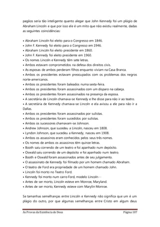 As Provas da Existência de Deus Página 107
pagãos seria tão inteligente quanto alegar que John Kennedy foi um plágio de
Abraham Lincoln e que por isso ele é um mito que não existiu realmente, dadas
as seguintes coincidências:
• Abraham Lincoln foi eleito para o Congresso em 1846.
• John F. Kennedy foi eleito para o Congresso em 1946.
• Abraham Lincoln foi eleito presidente em 1860.
• John F. Kennedy foi eleito presidente em 1960.
• Os nomes Lincoln e Kennedy têm sete letras.
• Ambos estavam comprometidos na defesa dos direitos civis.
• As esposas de ambos perderam filhos enquanto viviam na Casa Branca.
• Ambos os presidentes estavam preocupados com os problemas dos negros
norte-americanos.
• Ambos os presidentes foram baleados numa sexta-feira.
• Ambos os presidentes foram assassinados com um disparo na cabeça.
• Ambos os presidentes foram assassinados na presença da esposa.
• A secretária de Lincoln chamava-se Kennedy e lhe disse para não ir ao teatro.
• A secretária de Kennedy chamava-se Lincoln e ela avisou a ele para não ir a
Dallas.
• Ambos os presidentes foram assassinados por sulistas.
• Ambos os presidentes foram sucedidos por sulistas.
• Ambos os sucessores chamavam-se Johnson.
• Andrew Johnson, que sucedeu a Lincoln, nasceu em 1808.
• Lyndon Johnson, que sucedeu a Kennedy, nasceu em 1908.
• Ambos os assassinos eram conhecidos pelos seus três nomes.
• Os nomes de ambos os assassinos têm quinze letras.
• Booth saiu correndo de um teatro e foi apanhado num depósito.
• Oswald saiu correndo de um depósito e foi apanhado num teatro.
• Booth e Oswald foram assassinados antes de seu julgamento.
• O assassinato de Kennedy foi filmado por um homem chamado Abraham.
• O teatro de Ford era propriedade de um homem chamado John.
• Lincoln foi morto no Teatro Ford.
• Kennedy foi morto num carro Ford, modelo Lincoln…
• Antes de ser morto, Lincoln esteve em Monroe, Maryland.
• Antes de ser morto, Kennedy esteve com Marylin Monroe.
Se tamanhas semelhanças entre Lincoln e Kennedy não significa que um é um
plágio do outro, por que algumas semelhanças entre Cristo em algum deus
 