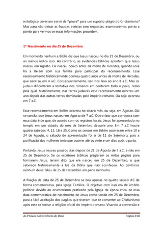 As Provas da Existência de Deus Página 108
mitológico deveriam servir de “prova” para um suposto plágio do Cristianismo?
Mas para não deixar as fraudes ateístas sem respostas, examinaremos ponto a
ponto para vermos se essas informações procedem.
1º Nascimento no dia 25 de Dezembro
Em momento nenhum a Bíblia diz que Jesus nasceu no dia 25 de Dezembro, ou
ao menos indica isso. Ao contrário, as evidências bíblicas apontam que Jesus
nasceu em Agosto. Ele nasceu pouco antes da morte de Herodes, quando José
foi a Belém com sua família para participar do recenseamento. Esse
recenseamento historicamente ocorreu quatro anos antes da morte de Herodes,
que ocorreu em 4 a.C. Consequentemente, isso nos leva ao ano 8 a.C. Mas os
judeus dificultaram a tentativa dos romanos em contarem todo o povo, razão
pela qual, historicamente, nas terras judaicas esse recenseamento ocorreu um
ano depois das outras terras dominadas pelo império romano. Ou seja: ocorreu
em 7 a.C.
Esse recenseamento em Belém ocorreu no oitavo mês, ou seja, em Agosto. Daí
se conclui que Jesus nasceu em Agosto de 7 a.C. Outro fato que corrobora com
essa data é de que, de acordo com os registros locais, Jesus foi apresentado no
templo em um sábado do mês de Setembro daquele ano. Em 7 a.C houve
quatro sábados: 4, 11, 18 e 25. Como os censos em Belém ocorreram entre 10 e
24 de Agosto, o sábado de apresentação foi o de 11 de Setembro, pois a
purificação das mulheres teria que ocorrer até os vinte e um dias após o parto.
Portanto, Jesus nasceu poucos dias depois de 21 de Agosto de 7 a.C, e não em
25 de Dezembro. Se os escritores bíblicos plagiaram os mitos pagãos para
formarem Jesus, teriam dito que ele nasceu em 25 de Dezembro, o que
sabemos historicamente à luz da Bíblia que não aconteceu. Ao contrário:
nenhum deles falou de 25 de Dezembro em parte nenhuma.
A fixação da data de 25 de Dezembro se deu apenas no quarto século d.C de
forma comemorativa, pela Igreja Católica. O objetivo com isso era de âmbito
político: devido ao ecumenismo praticado pela Igreja da época criou-se essa
data comemorativa do nascimento de Jesus como sendo em 25 de Dezembro,
para a fácil aceitação dos pagãos que tiveram que se converter ao Cristianismo
após este se tornar a religião oficial do império romano. Visando a conversão e
 