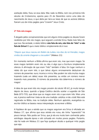 As Provas da Existência de Deus Página 109
aceitação deles, fixou-se essa data. Mas nada na Bíblia, nem nos primeiros três
séculos de Cristianismo, aponta para 25 de Dezembro como uma data do
nascimento de Jesus, o que deita por terra as teses de que os autores bíblicos
fizeram uso de mitos pagãos para “criarem” Jesus Cristo.
2º Três reis magos
É alegado pelos conspiracionistas que em alguns mitos pagãos os deuses foram
recebidos por três reis magos, que seguiam a estrela Sirius. Nada mais falso do
que isso. Na verdade, o relato bíblico não fala de reis, não fala de “três” e não
fala de Sirius! O que o texto bíblico simplesmente diz é isso:
“Depois que Jesus nasceu em Belém da Judeia, nos dias do rei Herodes, magos
vindos do oriente chegaram a Jerusalém” (Mateus 2:1)
Em momento nenhum a Bíblia afirma que eram reis, mas que eram magos. Se
esses magos também eram reis ou não, é algo que a Escritura simplesmente
silencia. A afirmação de que eram “três” também é falsa. Em lugar nenhum o
relato diz que eram três, o que talvez alguns erroneamente deduziram do
número de presentes: ouro, incenso e mirra. Mas podem ter sido muitos magos
trazendo (cada um deles) esses três presentes, ou então um número menor
trazendo mais presentes. O número de presentes não determina o número de
magos!
A ideia de que eram três reis magos provém do século VII d.C, já muito tempo
depois de Jesus, quando a Igreja Católica decidiu aceitar a sugestão de São
Beda (673-735), que disse que os magos eram reis e que eram três. Mais uma
vez, é preciso reafirmar: trata-se de uma tradição católica, e não cristã. Não está
registrada na Bíblia, mas na tradição deles. Nenhum apóstolo, evangelista ou
escritor bíblico se baseou nessa interpretação ao escrever a Bíblia.
A hipótese de que a estrela que os magos seguiram era Sirius é refutada em
Mateus 2:7, que afirma que essa estrela era nova, ela tinha “aparecido” há
pouco tempo. Não podia ser Sirius, que já ela era muito bem conhecida pelos
astrólogos daquela época e até cultuada em muitos povos pagãos. Portanto,
não há nada em Mateus 2:1 que faça qualquer alusão a qualquer mito pagão
que seja.
 