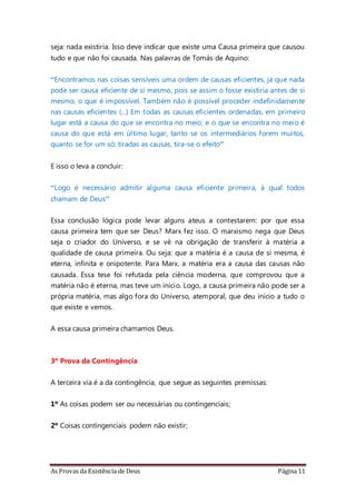 As Provas da Existência de Deus Página 11
seja: nada existiria. Isso deve indicar que existe uma Causa primeira que causou
tudo e que não foi causada. Nas palavras de Tomás de Aquino:
“Encontramos nas coisas sensíveis uma ordem de causas eficientes, já que nada
pode ser causa eficiente de si mesmo, pois se assim o fosse existiria antes de si
mesmo, o que é impossível. Também não é possível proceder indefinidamente
nas causas eficientes (...) Em todas as causas eficientes ordenadas, em primeiro
lugar está a causa do que se encontra no meio, e o que se encontra no meio é
causa do que está em último lugar, tanto se os intermediários forem muitos,
quanto se for um só; tiradas as causas, tira-se o efeito”
E isso o leva a concluir:
“Logo é necessário admitir alguma causa eficiente primeira, à qual todos
chamam de Deus”
Essa conclusão lógica pode levar alguns ateus a contestarem: por que essa
causa primeira tem que ser Deus? Marx fez isso. O marxismo nega que Deus
seja o criador do Universo, e se vê na obrigação de transferir à matéria a
qualidade de causa primeira. Ou seja: que a matéria é a causa de si mesma, é
eterna, infinita e onipotente. Para Marx, a matéria era a causa das causas não
causada. Essa tese foi refutada pela ciência moderna, que comprovou que a
matéria não é eterna, mas teve um início. Logo, a causa primeira não pode ser a
própria matéria, mas algo fora do Universo, atemporal, que deu início a tudo o
que existe e vemos.
A essa causa primeira chamamos Deus.
3º Prova da Contingência
A terceira via é a da contingência, que segue as seguintes premissas:
1º As coisas podem ser ou necessárias ou contingenciais;
2º Coisas contingenciais podem não existir;
 